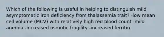 Which of the following is useful in helping to distinguish mild asymptomatic iron deficiency from thalassemia trait? -low mean cell volume (MCV) with relatively high red blood count -mild anemia -increased osmotic fragility -increased ferritin