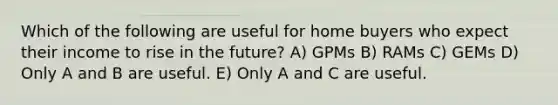 Which of the following are useful for home buyers who expect their income to rise in the future? A) GPMs B) RAMs C) GEMs D) Only A and B are useful. E) Only A and C are useful.