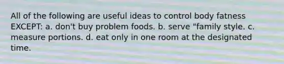 All of the following are useful ideas to control body fatness EXCEPT: a. don't buy problem foods. b. serve "family style. c. measure portions. d. eat only in one room at the designated time.