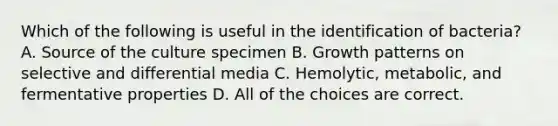 Which of the following is useful in the identification of bacteria? A. Source of the culture specimen B. Growth patterns on selective and differential media C. Hemolytic, metabolic, and fermentative properties D. All of the choices are correct.