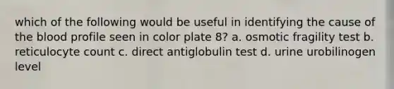 which of the following would be useful in identifying the cause of the blood profile seen in color plate 8? a. osmotic fragility test b. reticulocyte count c. direct antiglobulin test d. urine urobilinogen level