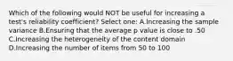 Which of the following would NOT be useful for increasing a test's reliability coefficient? Select one: A.Increasing the sample variance B.Ensuring that the average p value is close to .50 C.Increasing the heterogeneity of the content domain D.Increasing the number of items from 50 to 100