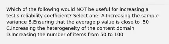 Which of the following would NOT be useful for increasing a test's reliability coefficient? Select one: A.Increasing the sample variance B.Ensuring that the average p value is close to .50 C.Increasing the heterogeneity of the content domain D.Increasing the number of items from 50 to 100