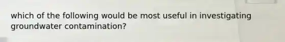 which of the following would be most useful in investigating groundwater contamination?