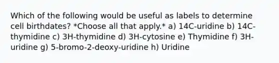 Which of the following would be useful as labels to determine cell birthdates? *Choose all that apply.* a) 14C-uridine b) 14C-thymidine c) 3H-thymidine d) 3H-cytosine e) Thymidine f) 3H-uridine g) 5-bromo-2-deoxy-uridine h) Uridine