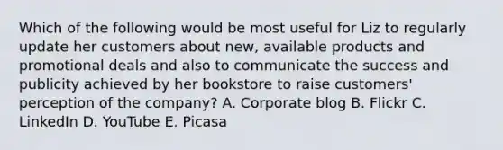 Which of the following would be most useful for Liz to regularly update her customers about new, available products and promotional deals and also to communicate the success and publicity achieved by her bookstore to raise customers' perception of the company? A. Corporate blog B. Flickr C. LinkedIn D. YouTube E. Picasa