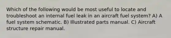 Which of the following would be most useful to locate and troubleshoot an internal fuel leak in an aircraft fuel system? A) A fuel system schematic. B) Illustrated parts manual. C) Aircraft structure repair manual.