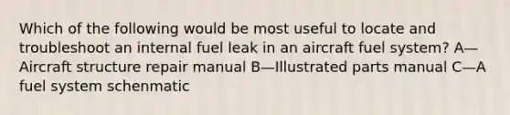 Which of the following would be most useful to locate and troubleshoot an internal fuel leak in an aircraft fuel system? A—Aircraft structure repair manual B—Illustrated parts manual C—A fuel system schenmatic