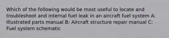 Which of the following would be most useful to locate and troubleshoot and internal fuel leak in an aircraft fuel system A: Illustrated parts manual B: Aircraft structure repair manual C: Fuel system schematic