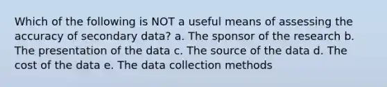 Which of the following is NOT a useful means of assessing the accuracy of secondary data? a. The sponsor of the research b. The presentation of the data c. The source of the data d. The cost of the data e. The data collection methods