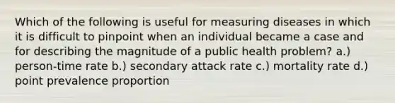 Which of the following is useful for measuring diseases in which it is difficult to pinpoint when an individual became a case and for describing the magnitude of a public health problem? a.) person-time rate b.) secondary attack rate c.) mortality rate d.) point prevalence proportion