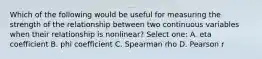 Which of the following would be useful for measuring the strength of the relationship between two continuous variables when their relationship is nonlinear? Select one: A. eta coefficient B. phi coefficient C. Spearman rho D. Pearson r