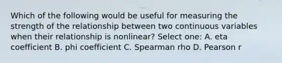 Which of the following would be useful for measuring the strength of the relationship between two continuous variables when their relationship is nonlinear? Select one: A. eta coefficient B. phi coefficient C. Spearman rho D. Pearson r