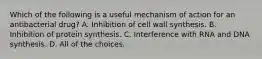 Which of the following is a useful mechanism of action for an antibacterial drug? A. Inhibition of cell wall synthesis. B. Inhibition of protein synthesis. C. Interference with RNA and DNA synthesis. D. All of the choices.