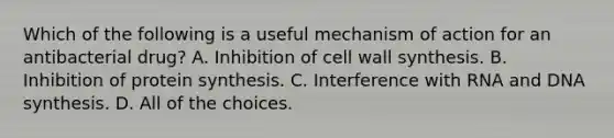 Which of the following is a useful mechanism of action for an antibacterial drug? A. Inhibition of cell wall synthesis. B. Inhibition of protein synthesis. C. Interference with RNA and DNA synthesis. D. All of the choices.