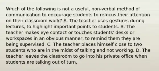 Which of the following is not a useful, non-verbal method of communication to encourage students to refocus their attention on their classroom work? A. The teacher uses gestures during lectures, to highlight important points to students. B. The teacher makes eye contact or touches students' desks or workspaces in an obvious manner, to remind them they are being supervised. C. The teacher places himself close to two students who are in the midst of talking and not working. D. The teacher leaves the classroom to go into his private office when students are talking out of turn.