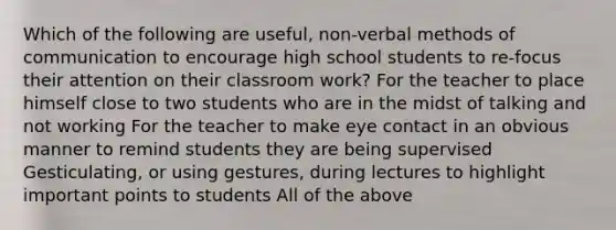 Which of the following are useful, non-verbal methods of communication to encourage high school students to re-focus their attention on their classroom work? For the teacher to place himself close to two students who are in the midst of talking and not working For the teacher to make eye contact in an obvious manner to remind students they are being supervised Gesticulating, or using gestures, during lectures to highlight important points to students All of the above