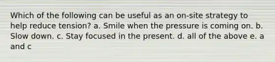 Which of the following can be useful as an on-site strategy to help reduce tension? a. Smile when the pressure is coming on. b. Slow down. c. Stay focused in the present. d. all of the above e. a and c