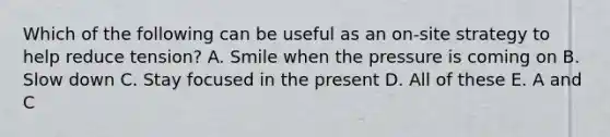 Which of the following can be useful as an on-site strategy to help reduce tension? A. Smile when the pressure is coming on B. Slow down C. Stay focused in the present D. All of these E. A and C