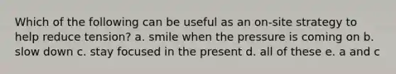 Which of the following can be useful as an on-site strategy to help reduce tension? a. smile when the pressure is coming on b. slow down c. stay focused in the present d. all of these e. a and c