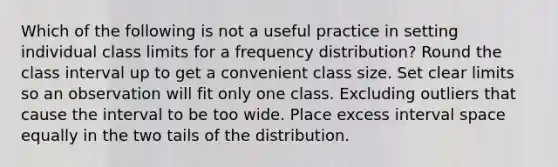 Which of the following is not a useful practice in setting individual class limits for a frequency distribution? Round the class interval up to get a convenient class size. Set clear limits so an observation will fit only one class. Excluding outliers that cause the interval to be too wide. Place excess interval space equally in the two tails of the distribution.