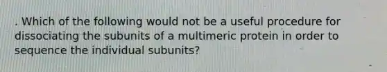 . Which of the following would not be a useful procedure for dissociating the subunits of a multimeric protein in order to sequence the individual subunits?