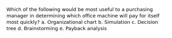 Which of the following would be most useful to a purchasing manager in determining which office machine will pay for itself most quickly? a. Organizational chart b. Simulation c. Decision tree d. Brainstorming e. Payback analysis