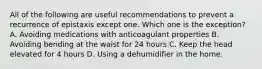 All of the following are useful recommendations to prevent a recurrence of epistaxis except one. Which one is the exception? A. Avoiding medications with anticoagulant properties B. Avoiding bending at the waist for 24 hours C. Keep the head elevated for 4 hours D. Using a dehumidifier in the home.