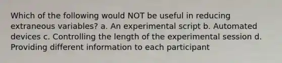 Which of the following would NOT be useful in reducing extraneous variables? a. An experimental script b. Automated devices c. Controlling the length of the experimental session d. Providing different information to each participant