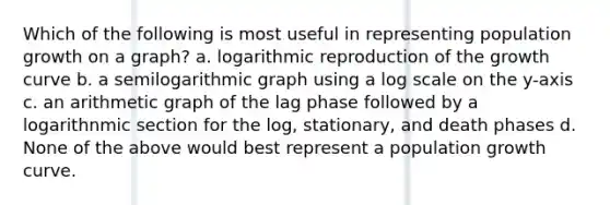 Which of the following is most useful in representing population growth on a graph? a. logarithmic reproduction of the growth curve b. a semilogarithmic graph using a log scale on the y-axis c. an arithmetic graph of the lag phase followed by a logarithnmic section for the log, stationary, and death phases d. None of the above would best represent a population growth curve.