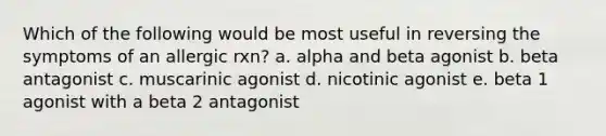 Which of the following would be most useful in reversing the symptoms of an allergic rxn? a. alpha and beta agonist b. beta antagonist c. muscarinic agonist d. nicotinic agonist e. beta 1 agonist with a beta 2 antagonist