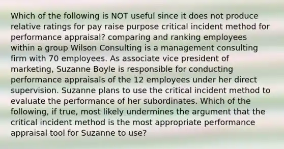 Which of the following is NOT useful since it does not produce relative ratings for pay raise purpose critical incident method for performance appraisal? comparing and ranking employees within a group Wilson Consulting is a management consulting firm with 70 employees. As associate vice president of marketing, Suzanne Boyle is responsible for conducting performance appraisals of the 12 employees under her direct supervision. Suzanne plans to use the critical incident method to evaluate the performance of her subordinates. Which of the following, if true, most likely undermines the argument that the critical incident method is the most appropriate performance appraisal tool for Suzanne to use?