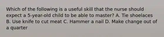 Which of the following is a useful skill that the nurse should expect a 5-year-old child to be able to master? A. Tie shoelaces B. Use knife to cut meat C. Hammer a nail D. Make change out of a quarter