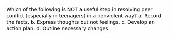 Which of the following is NOT a useful step in resolving peer conflict (especially in teenagers) in a nonviolent way? a. Record the facts. b. Express thoughts but not feelings. c. Develop an action plan. d. Outline necessary changes.