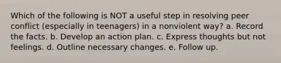 Which of the following is NOT a useful step in resolving peer conflict (especially in teenagers) in a nonviolent way? a. Record the facts. b. Develop an action plan. c. Express thoughts but not feelings. d. Outline necessary changes. e. Follow up.