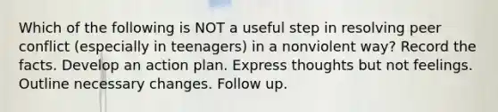 Which of the following is NOT a useful step in resolving peer conflict (especially in teenagers) in a nonviolent way? Record the facts. Develop an action plan. Express thoughts but not feelings. Outline necessary changes. Follow up.