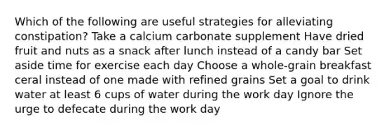 Which of the following are useful strategies for alleviating constipation? Take a calcium carbonate supplement Have dried fruit and nuts as a snack after lunch instead of a candy bar Set aside time for exercise each day Choose a whole-grain breakfast ceral instead of one made with refined grains Set a goal to drink water at least 6 cups of water during the work day Ignore the urge to defecate during the work day