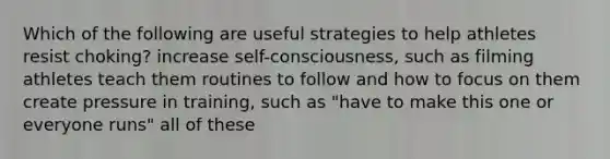 Which of the following are useful strategies to help athletes resist choking? increase self-consciousness, such as filming athletes teach them routines to follow and how to focus on them create pressure in training, such as "have to make this one or everyone runs" all of these