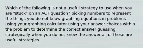 Which of the following is not a useful strategy to use when you are "stuck" on an ACT question? picking numbers to represent the things you do not know graphing equations in problems using your graphing calculator using your answer choices within the problem to determine the correct answer guessing strategically when you do not know the answer all of these are useful strategies