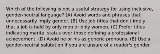 Which of the following is not a useful strategy for using inclusive, gender-neutral language? (A) Avoid words and phrases that unnecessarily imply gender. (B) Use job titles that don't imply that a job is held by only men or only women. (C) Prefer titles indicating marital status over those defining a professional achievement. (D) Avoid he or his as generic pronouns. (E) Use a gender-neutral salutation if you are unsure of a reader's gender.