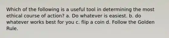 Which of the following is a useful tool in determining the most ethical course of action? a. Do whatever is easiest. b. do whatever works best for you c. flip a coin d. Follow the Golden Rule.