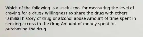 Which of the following is a useful tool for measuring the level of craving for a drug? Willingness to share the drug with others Familial history of drug or alcohol abuse Amount of time spent in seeking access to the drug Amount of money spent on purchasing the drug