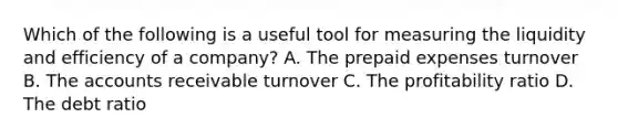 Which of the following is a useful tool for measuring the liquidity and efficiency of a company? A. The prepaid expenses turnover B. The accounts receivable turnover C. The profitability ratio D. The debt ratio