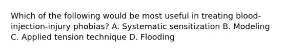 Which of the following would be most useful in treating blood-injection-injury phobias? A. Systematic sensitization B. Modeling C. Applied tension technique D. Flooding