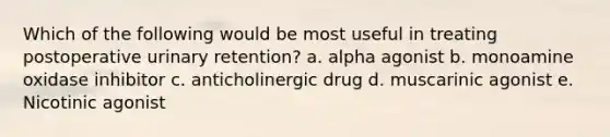 Which of the following would be most useful in treating postoperative urinary retention? a. alpha agonist b. monoamine oxidase inhibitor c. anticholinergic drug d. muscarinic agonist e. Nicotinic agonist