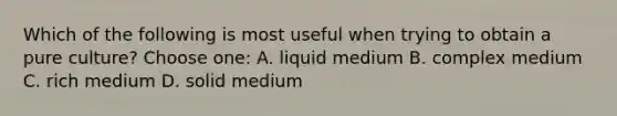 Which of the following is most useful when trying to obtain a pure culture? Choose one: A. liquid medium B. complex medium C. rich medium D. solid medium