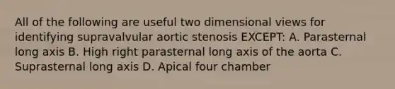 All of the following are useful two dimensional views for identifying supravalvular aortic stenosis EXCEPT: A. Parasternal long axis B. High right parasternal long axis of the aorta C. Suprasternal long axis D. Apical four chamber