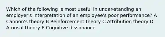 Which of the following is most useful in under-standing an employer's interpretation of an employee's poor performance? A Cannon's theory B Reinforcement theory C Attribution theory D Arousal theory E Cognitive dissonance