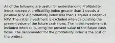 All of the following are useful for understanding Profitability Index, except: A profitability index greater than 1 equals a positive NPV. A profitability index less than 1 equals a negative NPV. The initial investment is excluded when calculating the present value of the future cash flows. The initial investment is included when calculating the present value of the future cash flows. The denominator for the profitability index is the cost of the project.