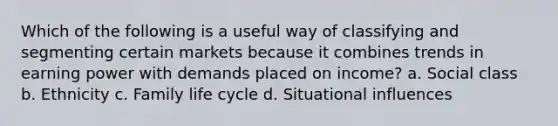 Which of the following is a useful way of classifying and segmenting certain markets because it combines trends in earning power with demands placed on income? a. Social class b. Ethnicity c. Family life cycle d. Situational influences